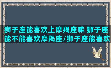 狮子座能喜欢上摩羯座嘛 狮子座能不能喜欢摩羯座/狮子座能喜欢上摩羯座嘛 狮子座能不能喜欢摩羯座-我的网站